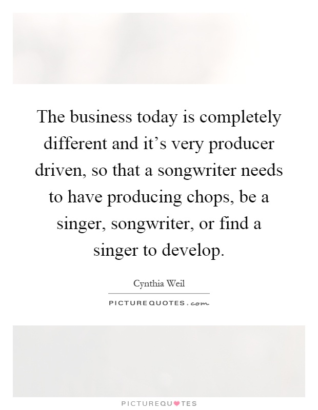 The business today is completely different and it's very producer driven, so that a songwriter needs to have producing chops, be a singer, songwriter, or find a singer to develop Picture Quote #1