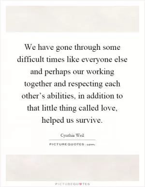 We have gone through some difficult times like everyone else and perhaps our working together and respecting each other’s abilities, in addition to that little thing called love, helped us survive Picture Quote #1
