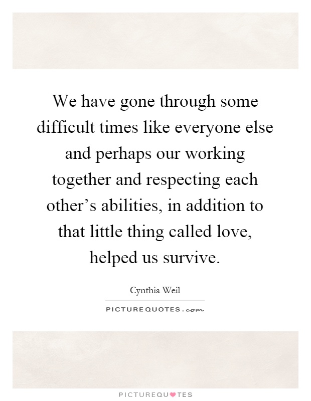 We have gone through some difficult times like everyone else and perhaps our working together and respecting each other's abilities, in addition to that little thing called love, helped us survive Picture Quote #1
