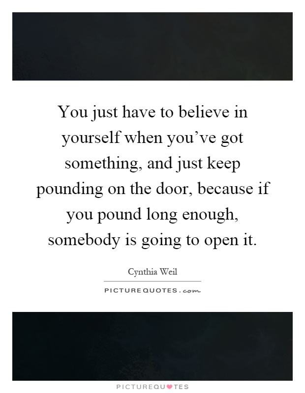 You just have to believe in yourself when you've got something, and just keep pounding on the door, because if you pound long enough, somebody is going to open it Picture Quote #1