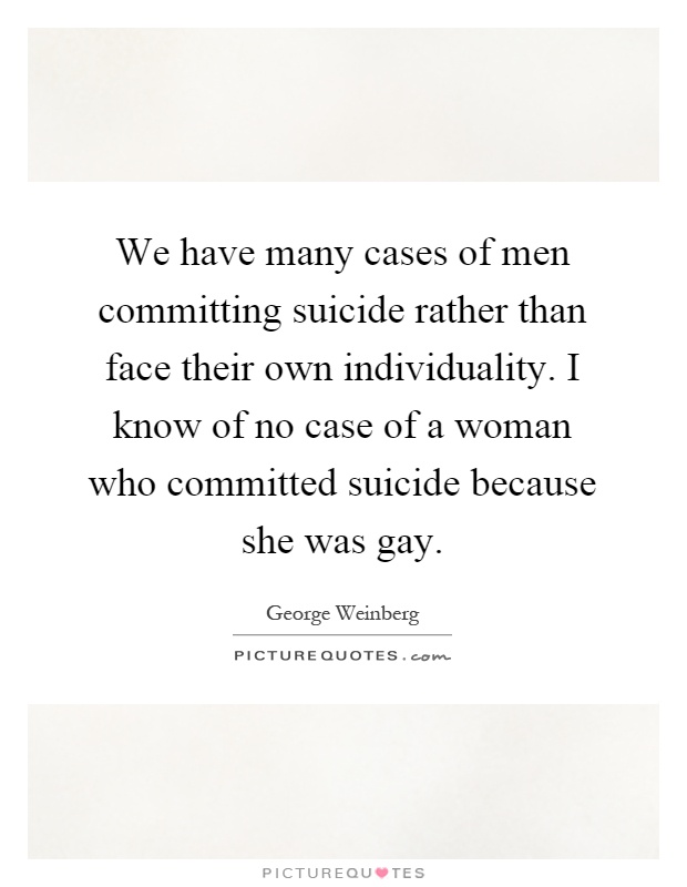 We have many cases of men committing suicide rather than face their own individuality. I know of no case of a woman who committed suicide because she was gay Picture Quote #1