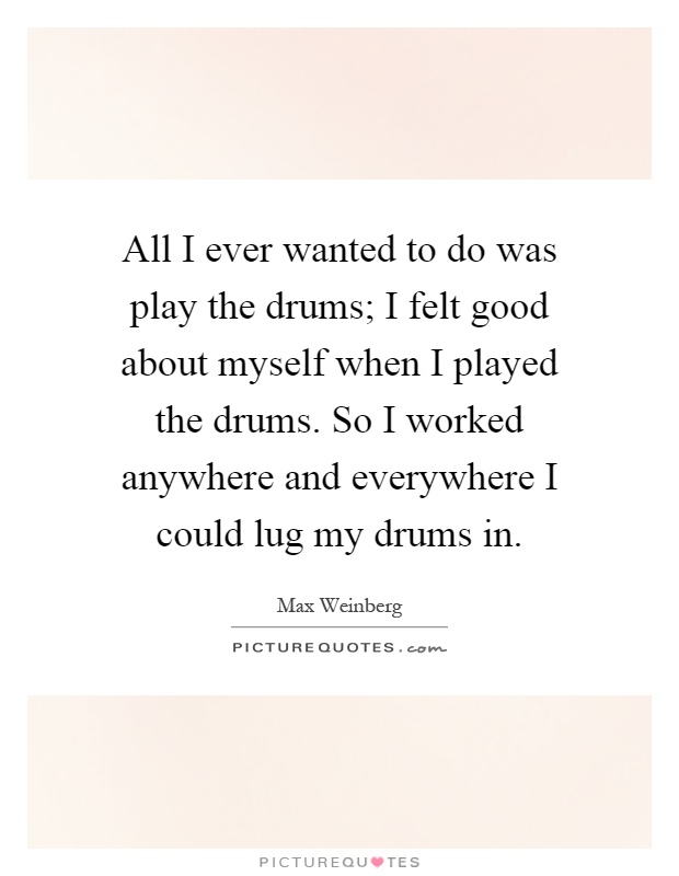 All I ever wanted to do was play the drums; I felt good about myself when I played the drums. So I worked anywhere and everywhere I could lug my drums in Picture Quote #1