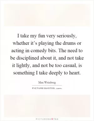 I take my fun very seriously, whether it’s playing the drums or acting in comedy bits. The need to be disciplined about it, and not take it lightly, and not be too casual, is something I take deeply to heart Picture Quote #1