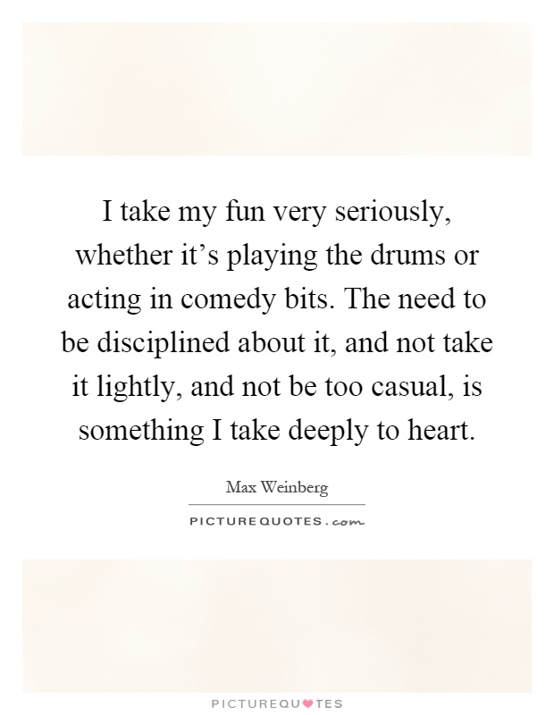 I take my fun very seriously, whether it's playing the drums or acting in comedy bits. The need to be disciplined about it, and not take it lightly, and not be too casual, is something I take deeply to heart Picture Quote #1