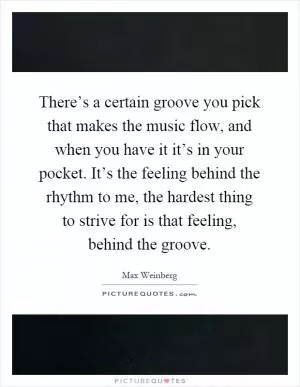 There’s a certain groove you pick that makes the music flow, and when you have it it’s in your pocket. It’s the feeling behind the rhythm to me, the hardest thing to strive for is that feeling, behind the groove Picture Quote #1