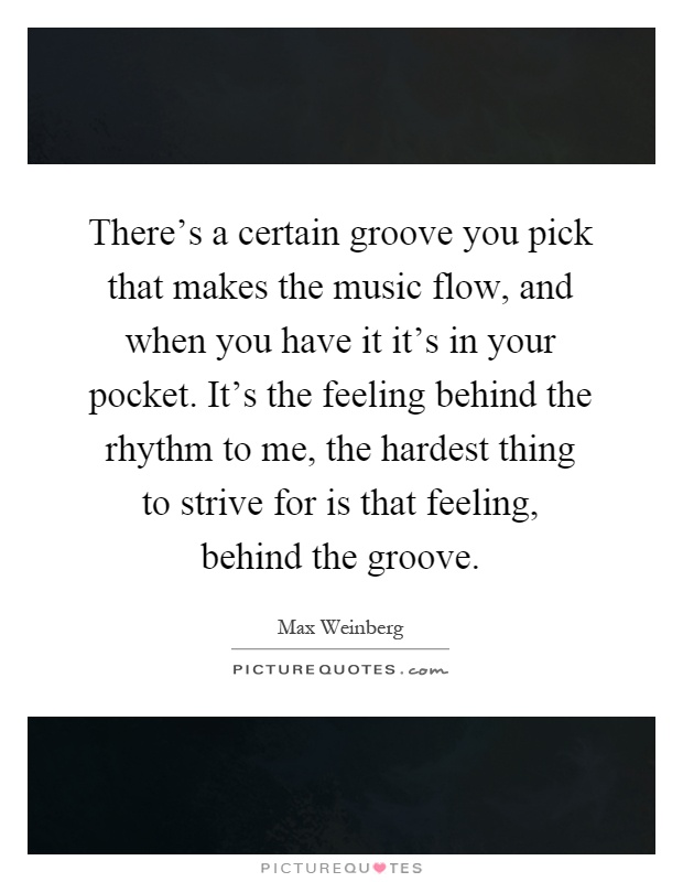 There's a certain groove you pick that makes the music flow, and when you have it it's in your pocket. It's the feeling behind the rhythm to me, the hardest thing to strive for is that feeling, behind the groove Picture Quote #1