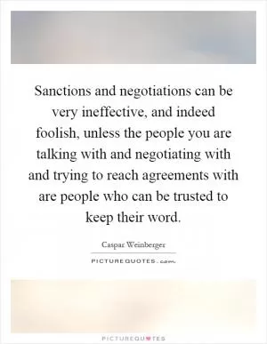 Sanctions and negotiations can be very ineffective, and indeed foolish, unless the people you are talking with and negotiating with and trying to reach agreements with are people who can be trusted to keep their word Picture Quote #1