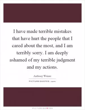 I have made terrible mistakes that have hurt the people that I cared about the most, and I am terribly sorry. I am deeply ashamed of my terrible judgment and my actions Picture Quote #1