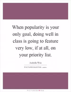 When popularity is your only goal, doing well in class is going to feature very low, if at all, on your priority list Picture Quote #1