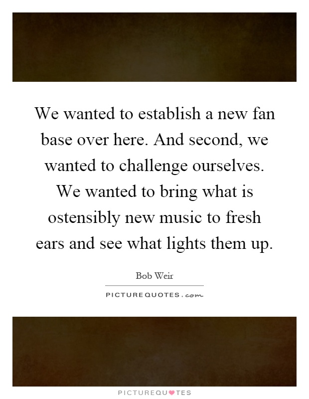 We wanted to establish a new fan base over here. And second, we wanted to challenge ourselves. We wanted to bring what is ostensibly new music to fresh ears and see what lights them up Picture Quote #1