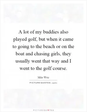 A lot of my buddies also played golf, but when it came to going to the beach or on the boat and chasing girls, they usually went that way and I went to the golf course Picture Quote #1