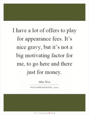 I have a lot of offers to play for appearance fees. It’s nice gravy, but it’s not a big motivating factor for me, to go here and there just for money Picture Quote #1