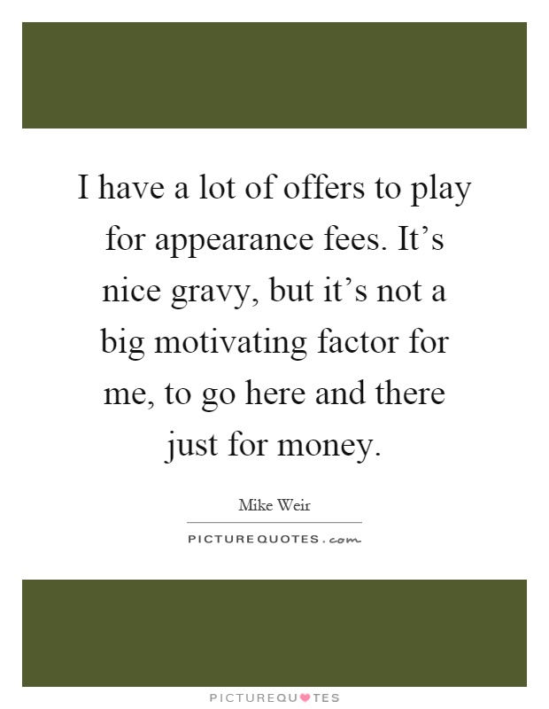 I have a lot of offers to play for appearance fees. It's nice gravy, but it's not a big motivating factor for me, to go here and there just for money Picture Quote #1