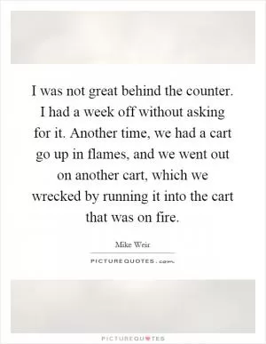 I was not great behind the counter. I had a week off without asking for it. Another time, we had a cart go up in flames, and we went out on another cart, which we wrecked by running it into the cart that was on fire Picture Quote #1