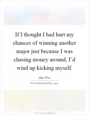 If I thought I had hurt my chances of winning another major just because I was chasing money around, I’d wind up kicking myself Picture Quote #1