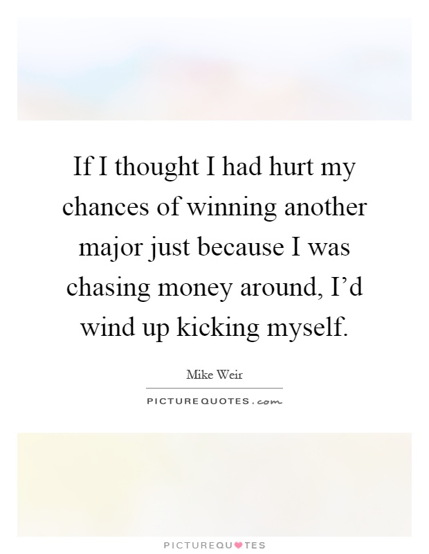 If I thought I had hurt my chances of winning another major just because I was chasing money around, I'd wind up kicking myself Picture Quote #1
