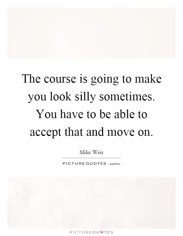 The course is going to make you look silly sometimes. You have to be able to accept that and move on Picture Quote #1