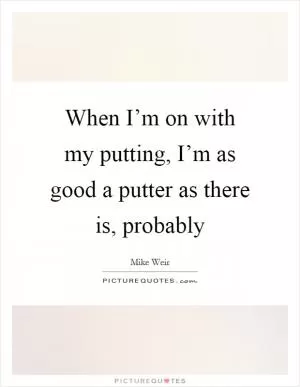 When I’m on with my putting, I’m as good a putter as there is, probably Picture Quote #1