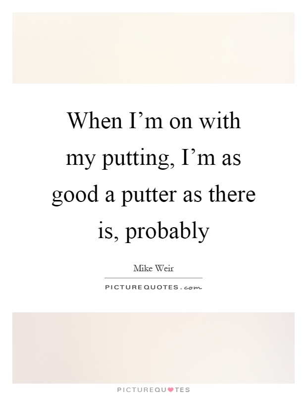 When I'm on with my putting, I'm as good a putter as there is, probably Picture Quote #1