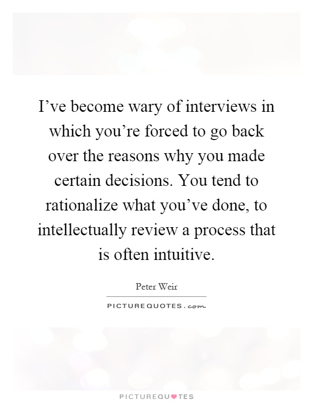 I've become wary of interviews in which you're forced to go back over the reasons why you made certain decisions. You tend to rationalize what you've done, to intellectually review a process that is often intuitive Picture Quote #1