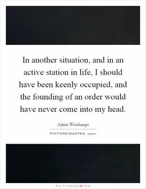 In another situation, and in an active station in life, I should have been keenly occupied, and the founding of an order would have never come into my head Picture Quote #1