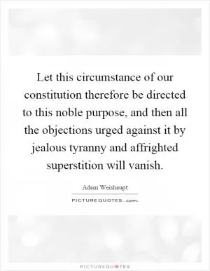 Let this circumstance of our constitution therefore be directed to this noble purpose, and then all the objections urged against it by jealous tyranny and affrighted superstition will vanish Picture Quote #1