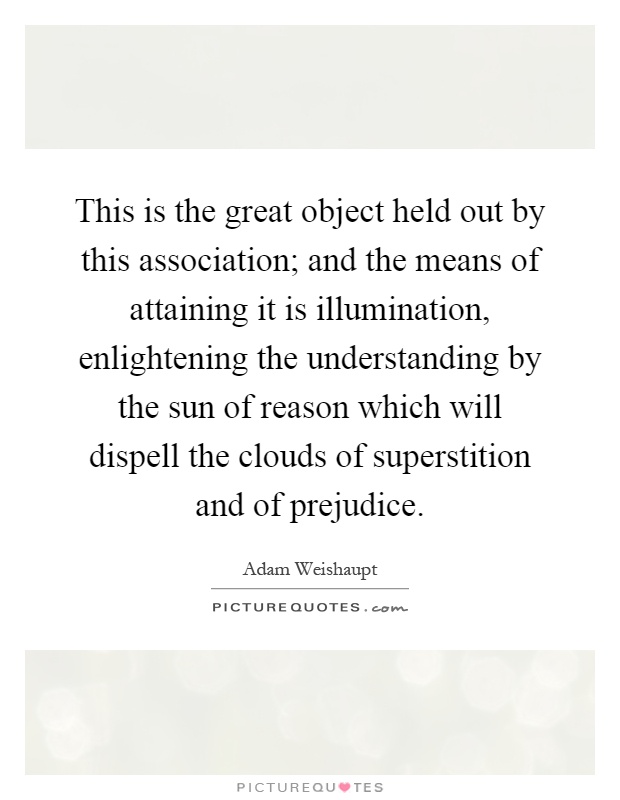 This is the great object held out by this association; and the means of attaining it is illumination, enlightening the understanding by the sun of reason which will dispell the clouds of superstition and of prejudice Picture Quote #1