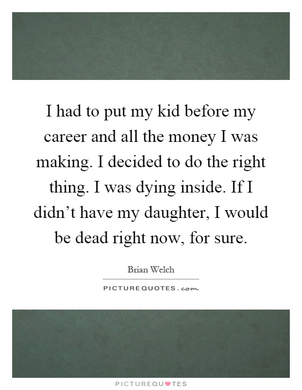 I had to put my kid before my career and all the money I was making. I decided to do the right thing. I was dying inside. If I didn't have my daughter, I would be dead right now, for sure Picture Quote #1