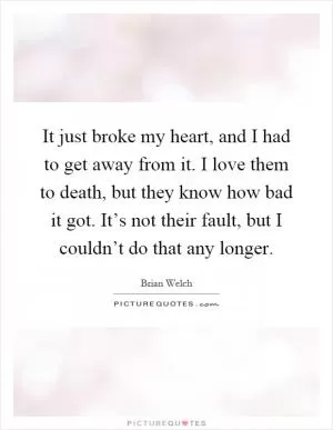 It just broke my heart, and I had to get away from it. I love them to death, but they know how bad it got. It’s not their fault, but I couldn’t do that any longer Picture Quote #1
