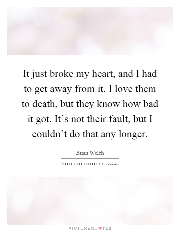 It just broke my heart, and I had to get away from it. I love them to death, but they know how bad it got. It's not their fault, but I couldn't do that any longer Picture Quote #1