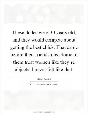 These dudes were 30 years old, and they would compete about getting the best chick. That came before their friendships. Some of them treat women like they’re objects. I never felt like that Picture Quote #1