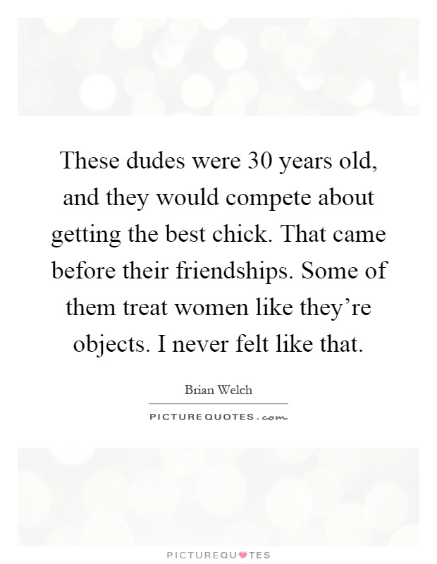 These dudes were 30 years old, and they would compete about getting the best chick. That came before their friendships. Some of them treat women like they're objects. I never felt like that Picture Quote #1