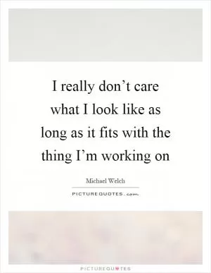 I really don’t care what I look like as long as it fits with the thing I’m working on Picture Quote #1
