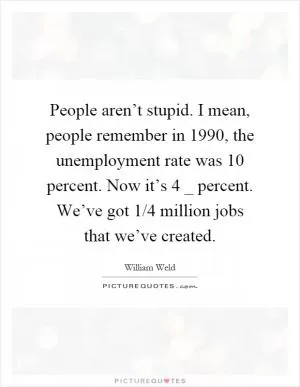 People aren’t stupid. I mean, people remember in 1990, the unemployment rate was 10 percent. Now it’s 4 _ percent. We’ve got 1/4 million jobs that we’ve created Picture Quote #1