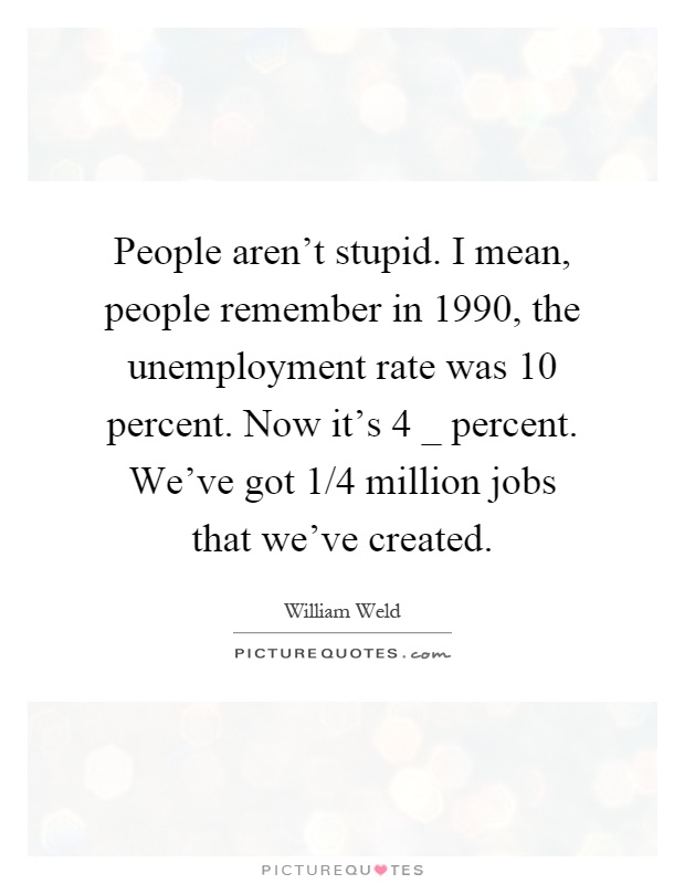 People aren't stupid. I mean, people remember in 1990, the unemployment rate was 10 percent. Now it's 4 _ percent. We've got 1/4 million jobs that we've created Picture Quote #1
