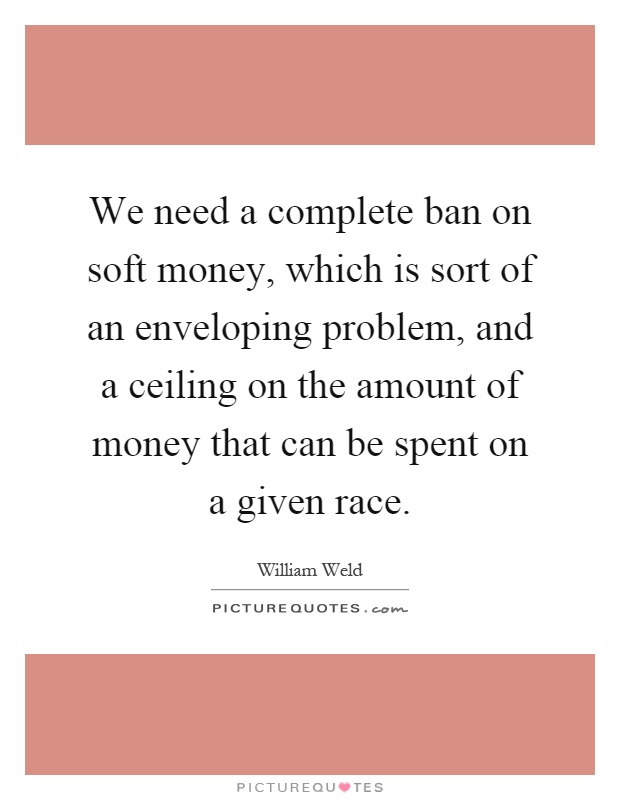 We need a complete ban on soft money, which is sort of an enveloping problem, and a ceiling on the amount of money that can be spent on a given race Picture Quote #1