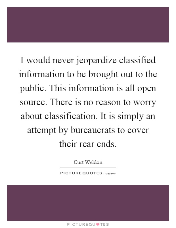 I would never jeopardize classified information to be brought out to the public. This information is all open source. There is no reason to worry about classification. It is simply an attempt by bureaucrats to cover their rear ends Picture Quote #1