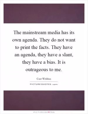 The mainstream media has its own agenda. They do not want to print the facts. They have an agenda, they have a slant, they have a bias. It is outrageous to me Picture Quote #1
