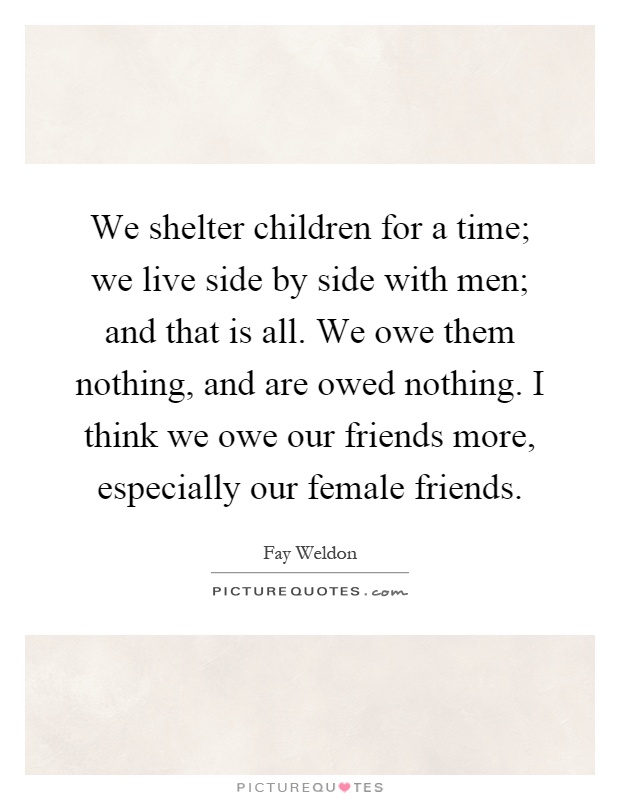 We shelter children for a time; we live side by side with men; and that is all. We owe them nothing, and are owed nothing. I think we owe our friends more, especially our female friends Picture Quote #1