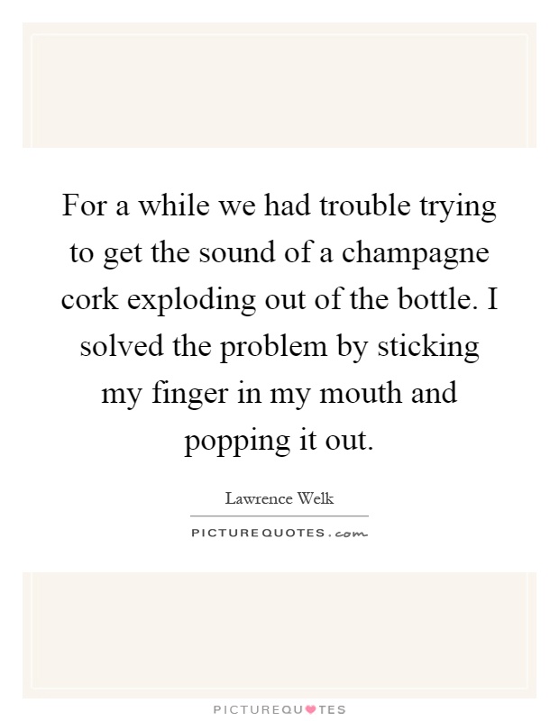 For a while we had trouble trying to get the sound of a champagne cork exploding out of the bottle. I solved the problem by sticking my finger in my mouth and popping it out Picture Quote #1