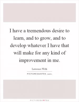I have a tremendous desire to learn, and to grow, and to develop whatever I have that will make for any kind of improvement in me Picture Quote #1