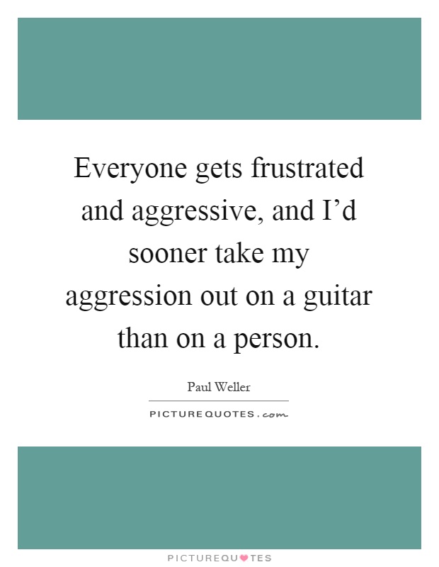 Everyone gets frustrated and aggressive, and I'd sooner take my aggression out on a guitar than on a person Picture Quote #1