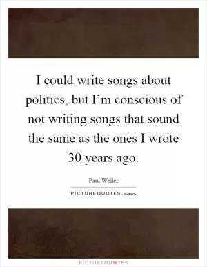 I could write songs about politics, but I’m conscious of not writing songs that sound the same as the ones I wrote 30 years ago Picture Quote #1