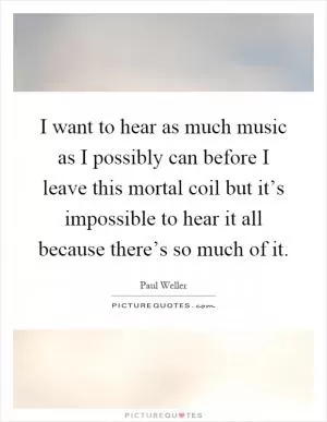 I want to hear as much music as I possibly can before I leave this mortal coil but it’s impossible to hear it all because there’s so much of it Picture Quote #1