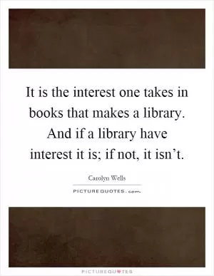 It is the interest one takes in books that makes a library. And if a library have interest it is; if not, it isn’t Picture Quote #1
