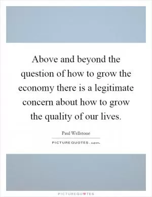 Above and beyond the question of how to grow the economy there is a legitimate concern about how to grow the quality of our lives Picture Quote #1