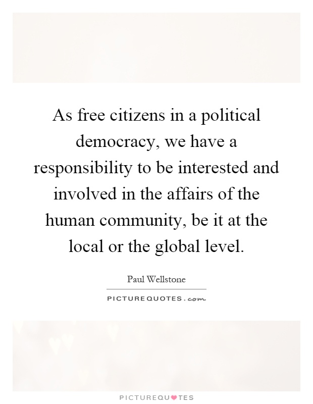 As free citizens in a political democracy, we have a responsibility to be interested and involved in the affairs of the human community, be it at the local or the global level Picture Quote #1