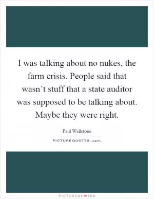 I was talking about no nukes, the farm crisis. People said that wasn’t stuff that a state auditor was supposed to be talking about. Maybe they were right Picture Quote #1