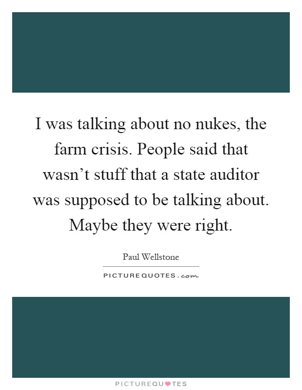 I was talking about no nukes, the farm crisis. People said that wasn't stuff that a state auditor was supposed to be talking about. Maybe they were right Picture Quote #1