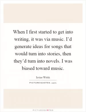When I first started to get into writing, it was via music. I’d generate ideas for songs that would turn into stories, then they’d turn into novels. I was biased toward music Picture Quote #1
